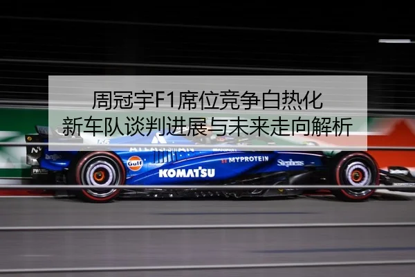 周冠宇F1席位竞争白热化 新车队谈判进展与未来走向解析