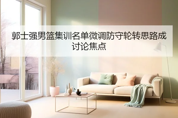郭士强男篮集训名单微调防守轮转思路成讨论焦点